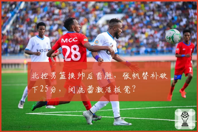北控男篮换帅后首胜，张帆替补砍下25分，闵鹿蕾激活板凳？