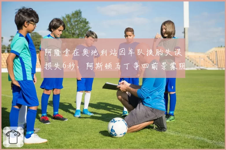 阿隆索在奥地利站因车队换胎失误损失6秒，阿斯顿马丁争四前景蒙阴影
