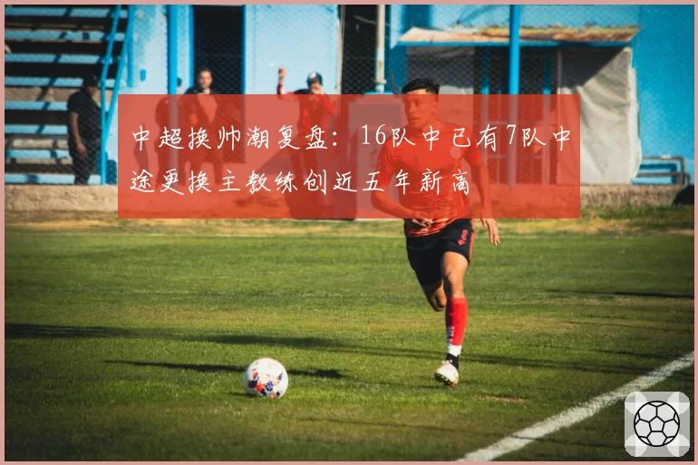 中超换帅潮复盘:16队中已有7队中途更换主教练创近五年新高