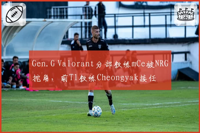 Gen.G Valorant分部教练mCe被NRG挖角，前T1教练Cheongyak接任