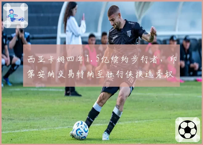 西亚卡姆四年1.5亿续约步行者,印第安纳交易特纳至独行侠换选秀权