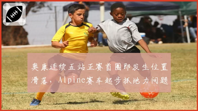 奥康连续五站正赛首圈即发生位置滑落，Alpine赛车起步抓地力问题待解