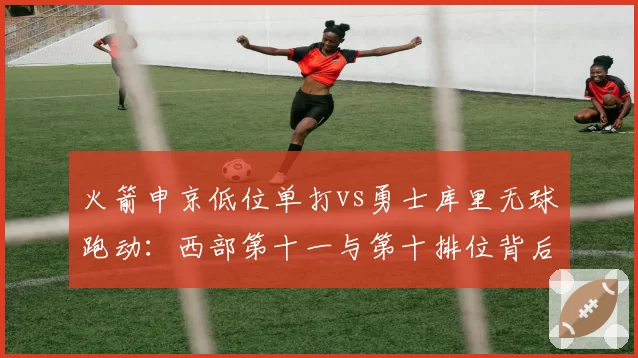 火箭申京低位单打vs勇士库里无球跑动:西部第十一与第十排位背后重建路径