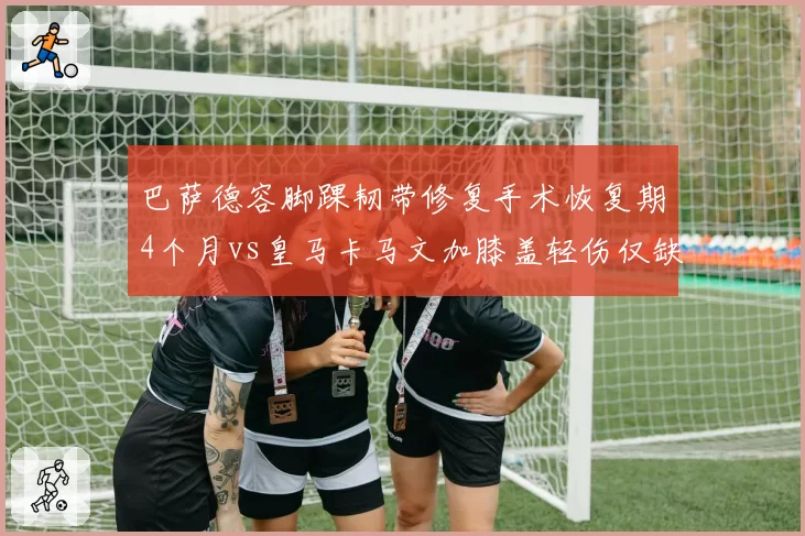 巴萨德容脚踝韧带修复手术恢复期4个月vs皇马卡马文加膝盖轻伤仅缺2周，中场重建进度受伤病影响不一