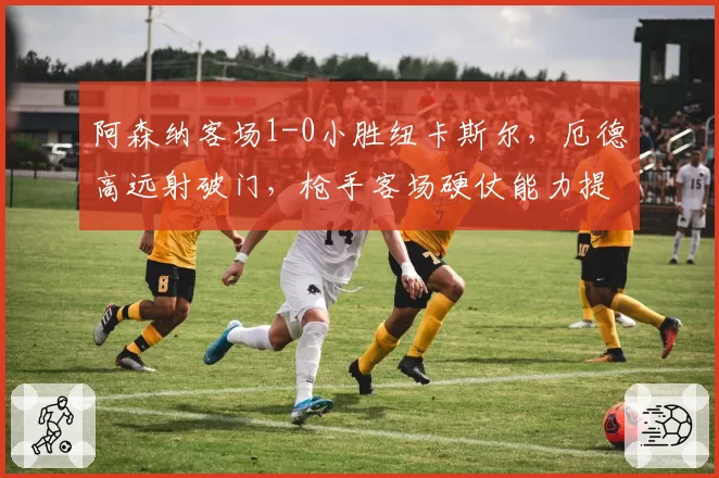 阿森纳客场1-0小胜纽卡斯尔，厄德高远射破门，枪手客场硬仗能力提升？
