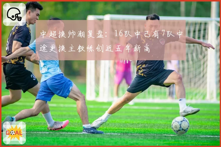 中超换帅潮复盘:16队中已有7队中途更换主教练创近五年新高
