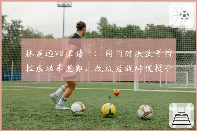 林高远vs梁靖崑:同门对决反手拧拉成功率差距,改板后旋转值提升带来质变