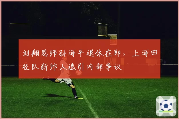 刘翔恩师孙海平退休在即，上海田径队新帅人选引内部争议
