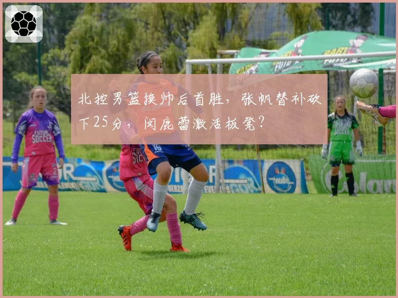 北控男篮换帅后首胜，张帆替补砍下25分，闵鹿蕾激活板凳？
