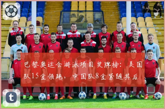 巴黎奥运会游泳项目奖牌榜：美国队15金领跑，中国队8金紧随其后