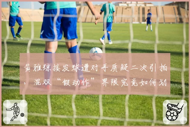 黄雅琼接发球遭对手质疑二次引拍，混双“假动作”界限究竟如何划定？