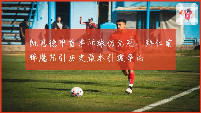 凯恩德甲首季36球仍无冠，拜仁前锋魔咒引历史最水引援争论