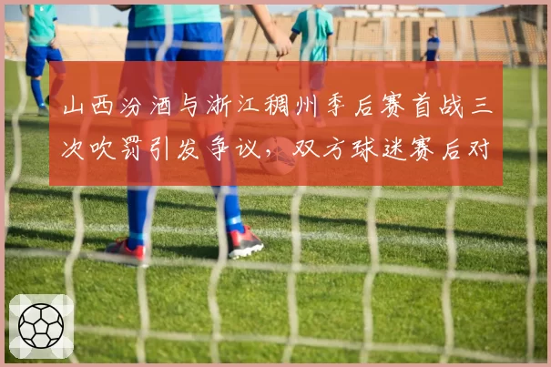 山西汾酒与浙江稠州季后赛首战三次吹罚引发争议，双方球迷赛后对峙