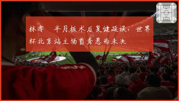 林孝埈半月板术后复健延误，世界杯北京站主场首秀悬而未决