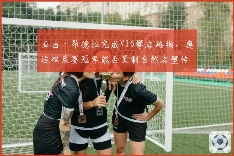 亚当·昂德拉完成V16攀岩路线,奥运难度赛冠军能否复制自然岩壁传奇?