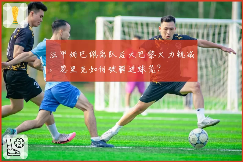 法甲姆巴佩离队后大巴黎火力锐减,恩里克如何破解进球荒?