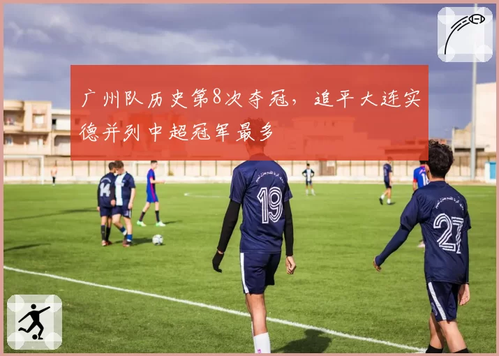 广州队历史第8次夺冠，追平大连实德并列中超冠军最多