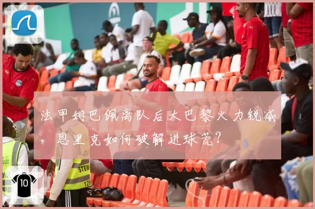 法甲姆巴佩离队后大巴黎火力锐减,恩里克如何破解进球荒?
