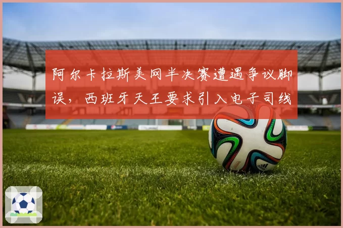 阿尔卡拉斯美网半决赛遭遇争议脚误，西班牙天王要求引入电子司线