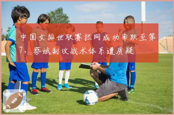 中国女排世联赛拦网成功率跌至第7,蔡斌副攻战术体系遭质疑