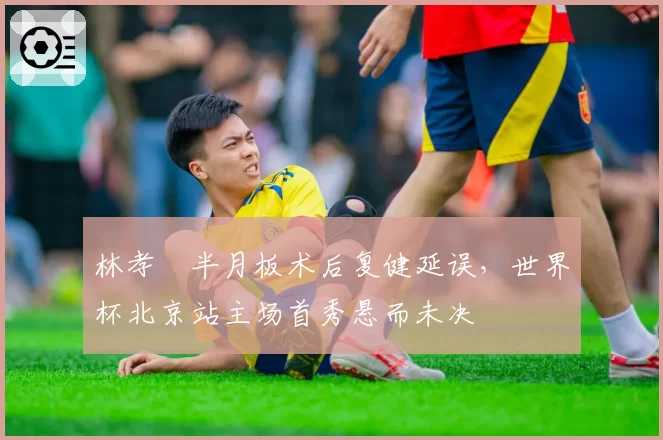 林孝埈半月板术后复健延误，世界杯北京站主场首秀悬而未决