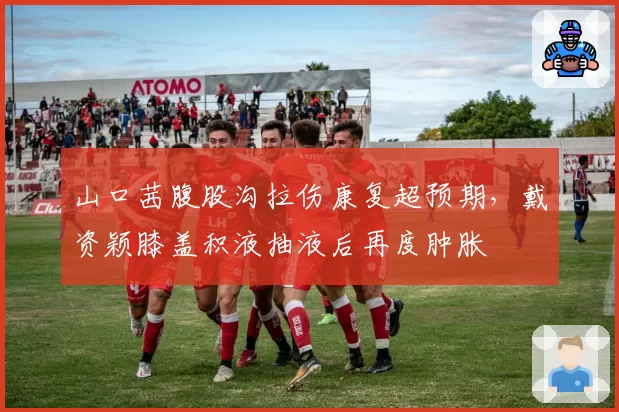 山口茜腹股沟拉伤康复超预期，戴资颖膝盖积液抽液后再度肿胀