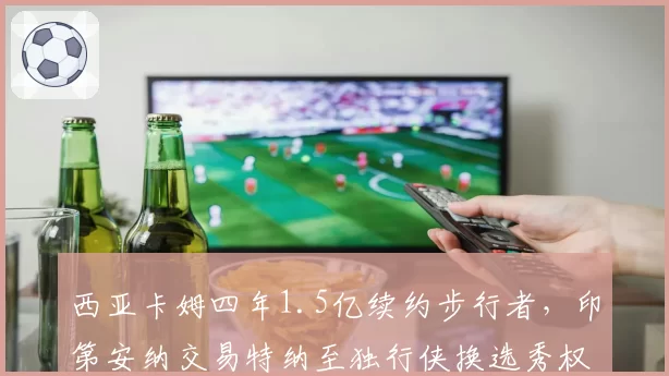 西亚卡姆四年1.5亿续约步行者，印第安纳交易特纳至独行侠换选秀权