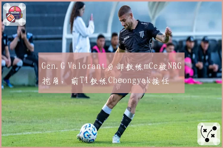 Gen.G Valorant分部教练mCe被NRG挖角，前T1教练Cheongyak接任