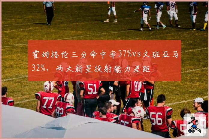 霍姆格伦三分命中率37%vs文班亚马32%，两大新星投射能力差距
