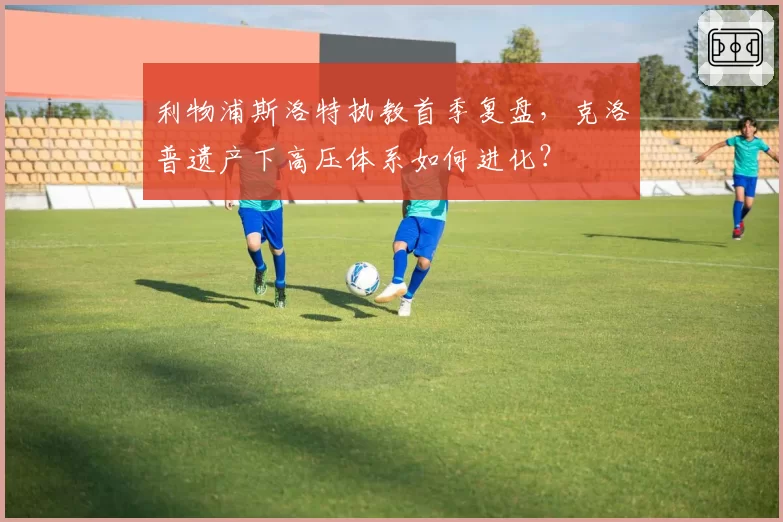 利物浦斯洛特执教首季复盘，克洛普遗产下高压体系如何进化？