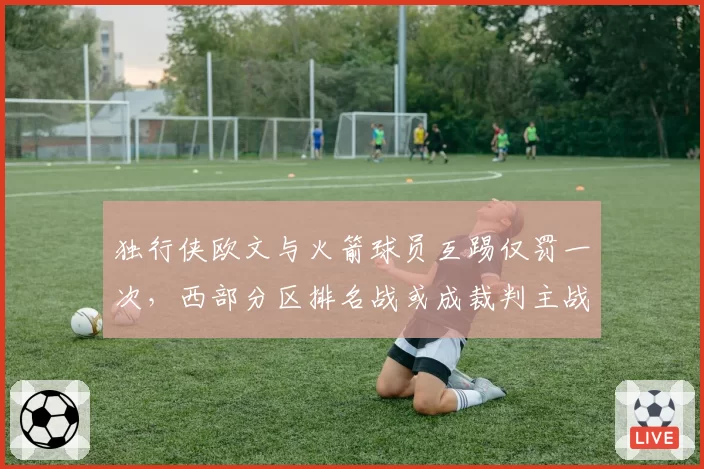 独行侠欧文与火箭球员互踢仅罚一次，西部分区排名战或成裁判主战场
