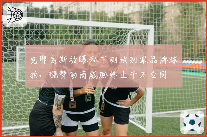 克耶高斯被曝私下测试别家品牌球拍,现赞助商威胁终止千万合同