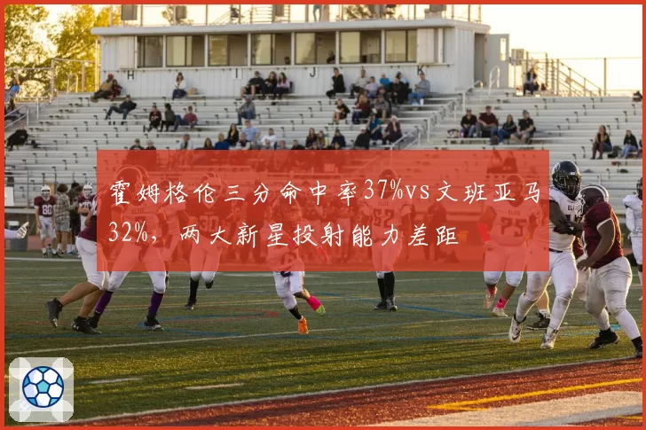 霍姆格伦三分命中率37%vs文班亚马32%,两大新星投射能力差距