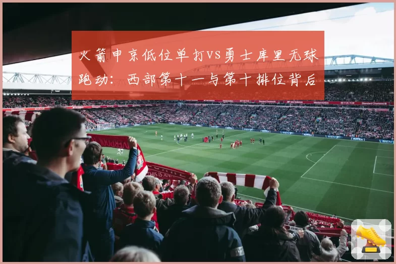 火箭申京低位单打vs勇士库里无球跑动:西部第十一与第十排位背后重建路径
