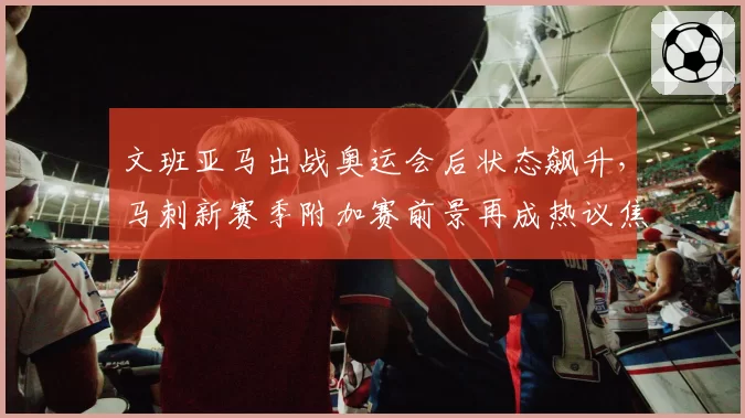 文班亚马出战奥运会后状态飙升，马刺新赛季附加赛前景再成热议焦点__br_